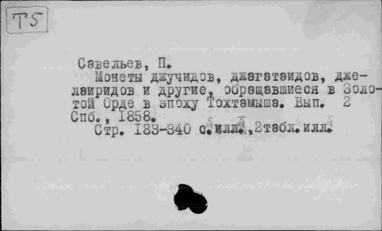 ﻿Савельев, П.
Монеты даучидов, джэгатаидов, дже лэиридов и другие, обращавшиеся в Золотой Орде в впоху Тохтамыша, Вып. 2 Спб., 1858. г	.
Стр. 183-340 Q» И«., 2 табл, и л л»